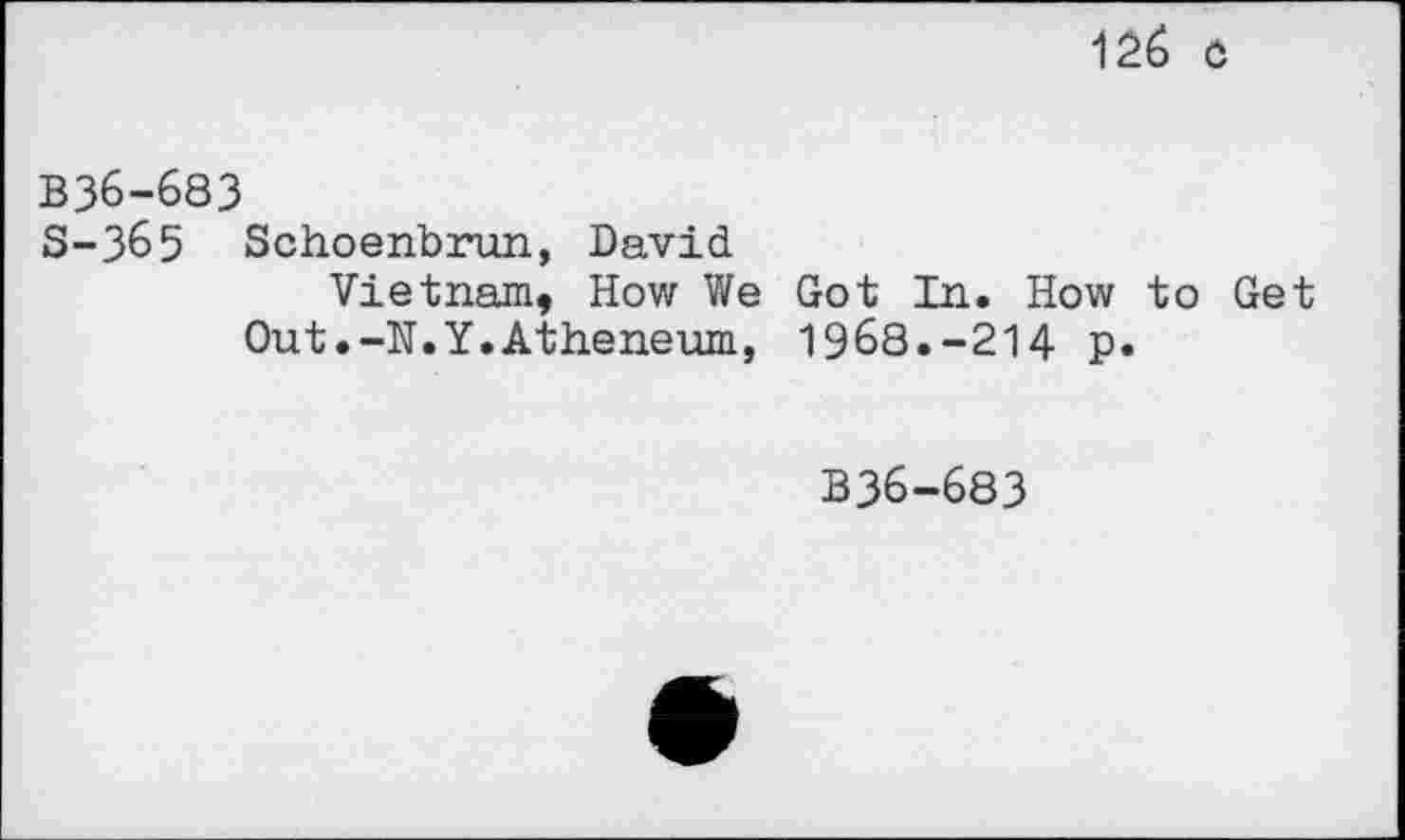 ﻿126 0
B36-683
S-365 Schoenbrun, David
Vietnam, How We Got In. How to Get Out.-N.Y.Atheneum, 1968.-214 p.
B36-683